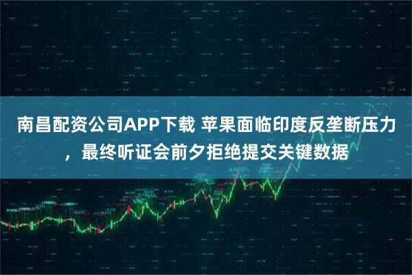 南昌配资公司APP下载 苹果面临印度反垄断压力，最终听证会前夕拒绝提交关键数据