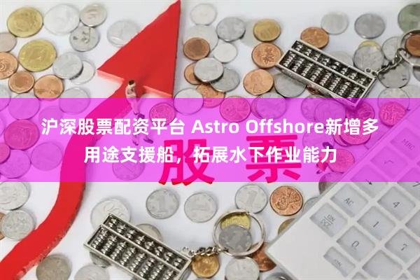 沪深股票配资平台 Astro Offshore新增多用途支援船，拓展水下作业能力