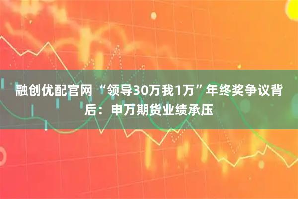 融创优配官网 “领导30万我1万”年终奖争议背后：申万期货业绩承压