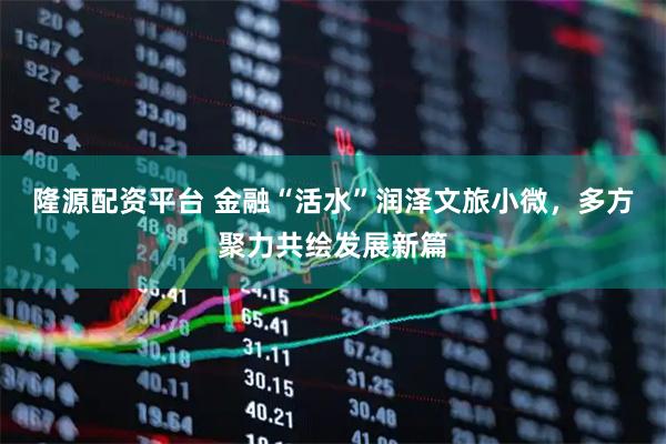 隆源配资平台 金融“活水”润泽文旅小微，多方聚力共绘发展新篇