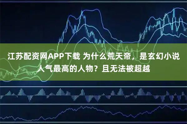 江苏配资网APP下载 为什么荒天帝，是玄幻小说人气最高的人物？且无法被超越