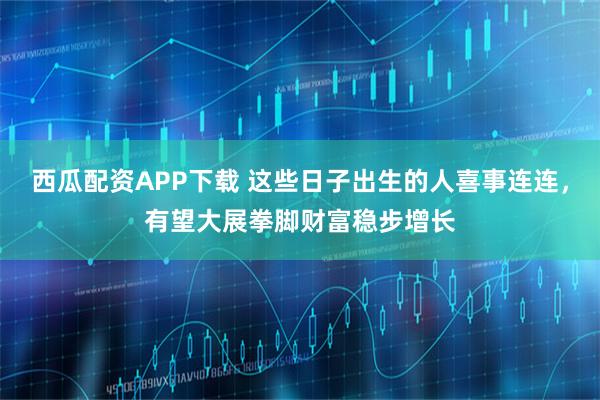 西瓜配资APP下载 这些日子出生的人喜事连连，有望大展拳脚财富稳步增长