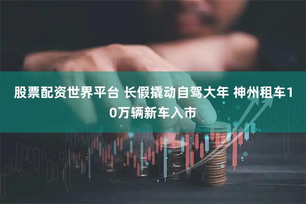 股票配资世界平台 长假撬动自驾大年 神州租车10万辆新车入市