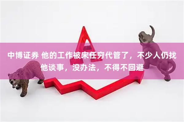 中博证券 他的工作被宋任穷代管了，不少人仍找他谈事，没办法，不得不回避