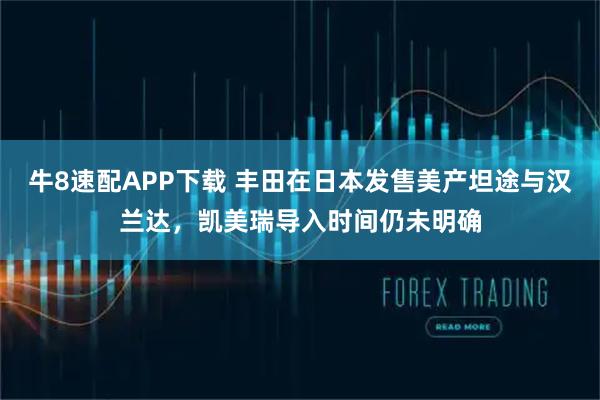牛8速配APP下载 丰田在日本发售美产坦途与汉兰达，凯美瑞导入时间仍未明确