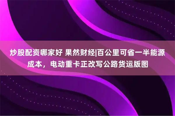 炒股配资哪家好 果然财经|百公里可省一半能源成本，电动重卡正改写公路货运版图