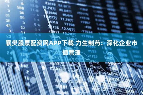 襄樊股票配资网APP下载 力生制药：深化企业市值管理
