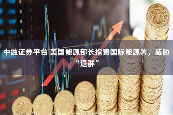 中融证券平台 美国能源部长指责国际能源署，威胁“退群”